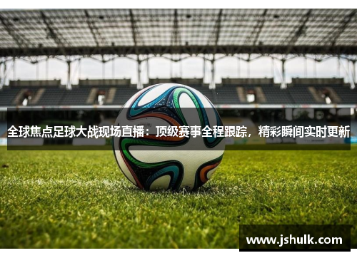 全球焦点足球大战现场直播：顶级赛事全程跟踪，精彩瞬间实时更新