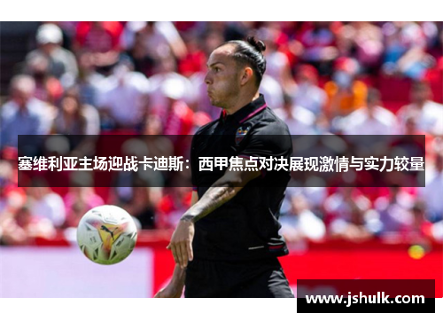 塞维利亚主场迎战卡迪斯：西甲焦点对决展现激情与实力较量