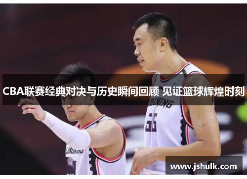 CBA联赛经典对决与历史瞬间回顾 见证篮球辉煌时刻
